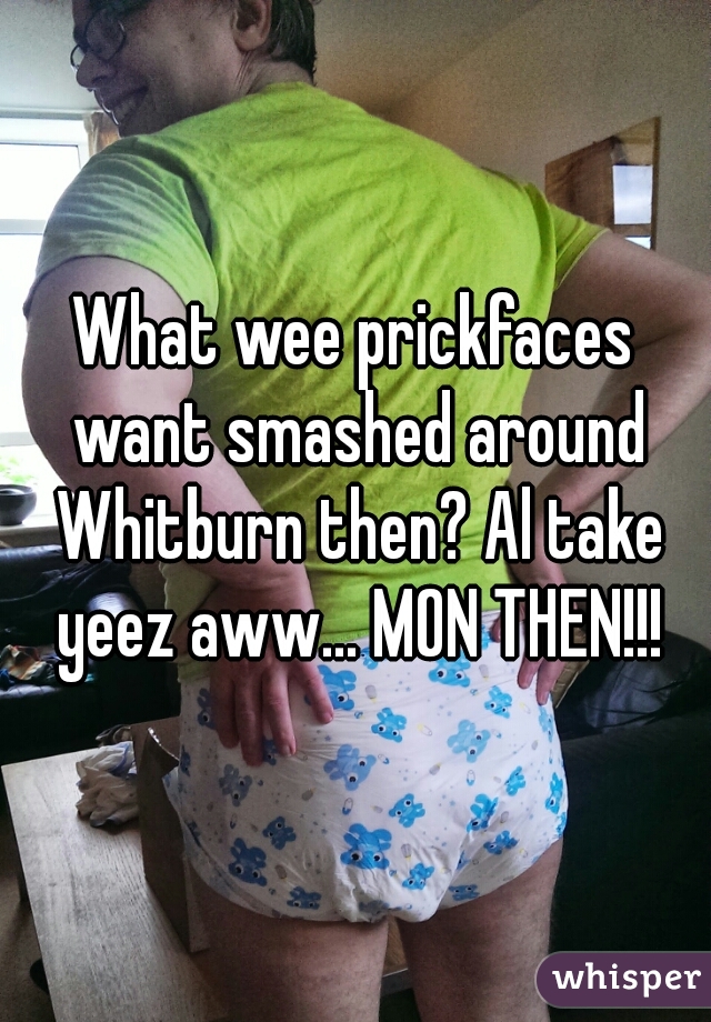 What wee prickfaces want smashed around Whitburn then? Al take yeez aww... MON THEN!!!