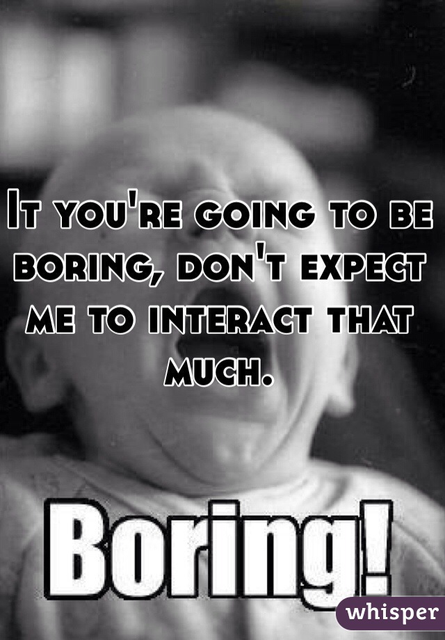 It you're going to be boring, don't expect me to interact that much.  