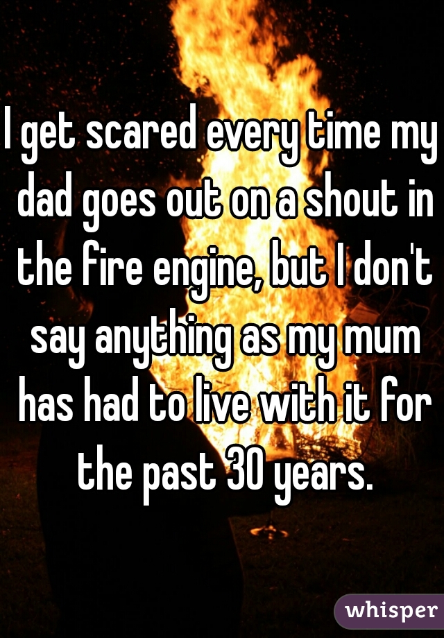 I get scared every time my dad goes out on a shout in the fire engine, but I don't say anything as my mum has had to live with it for the past 30 years.