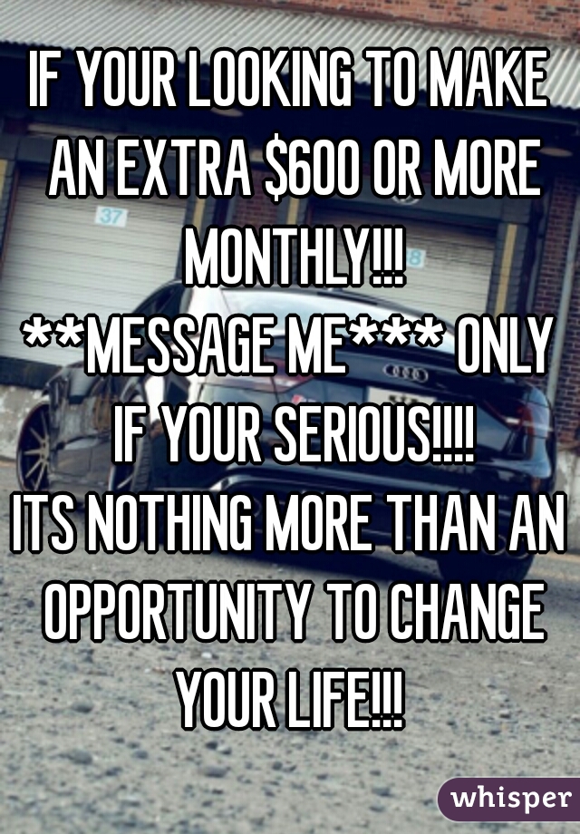 IF YOUR LOOKING TO MAKE AN EXTRA $600 OR MORE MONTHLY!!!

**MESSAGE ME*** ONLY IF YOUR SERIOUS!!!!

ITS NOTHING MORE THAN AN OPPORTUNITY TO CHANGE YOUR LIFE!!! 