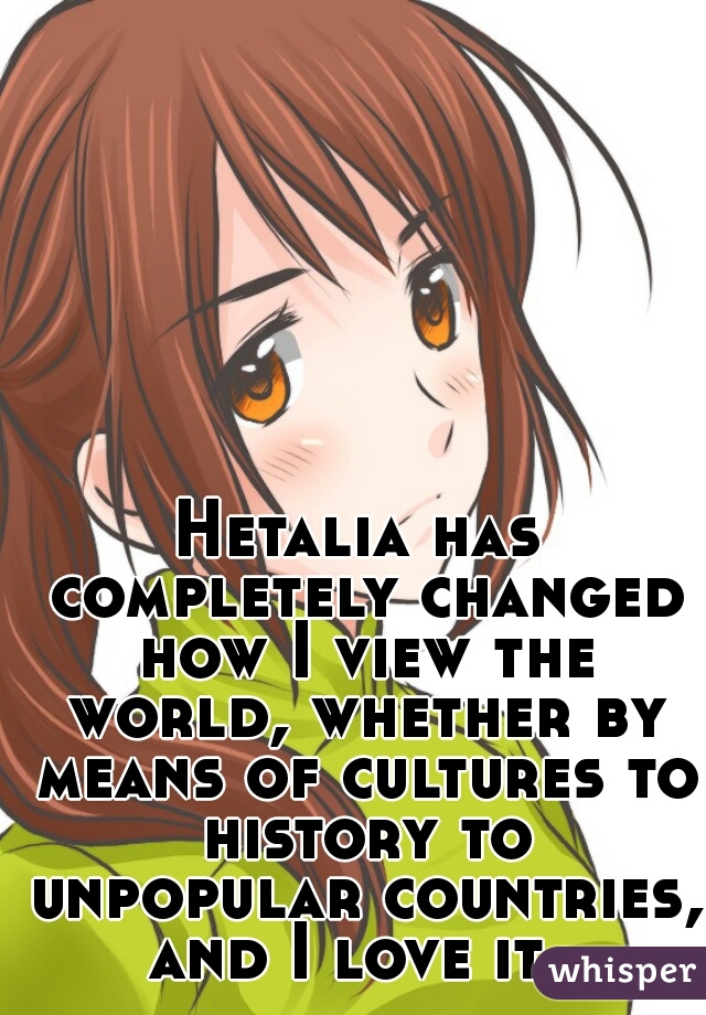 Hetalia has completely changed how I view the world, whether by means of cultures to history to unpopular countries, and I love it. 