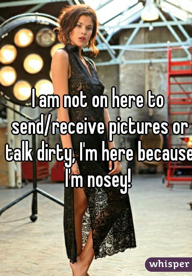 I am not on here to send/receive pictures or talk dirty, I'm here because I'm nosey! 