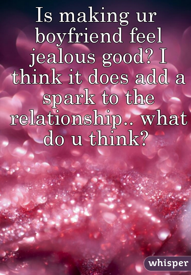 Is making ur boyfriend feel jealous good? I think it does add a spark to the relationship.. what do u think? 
