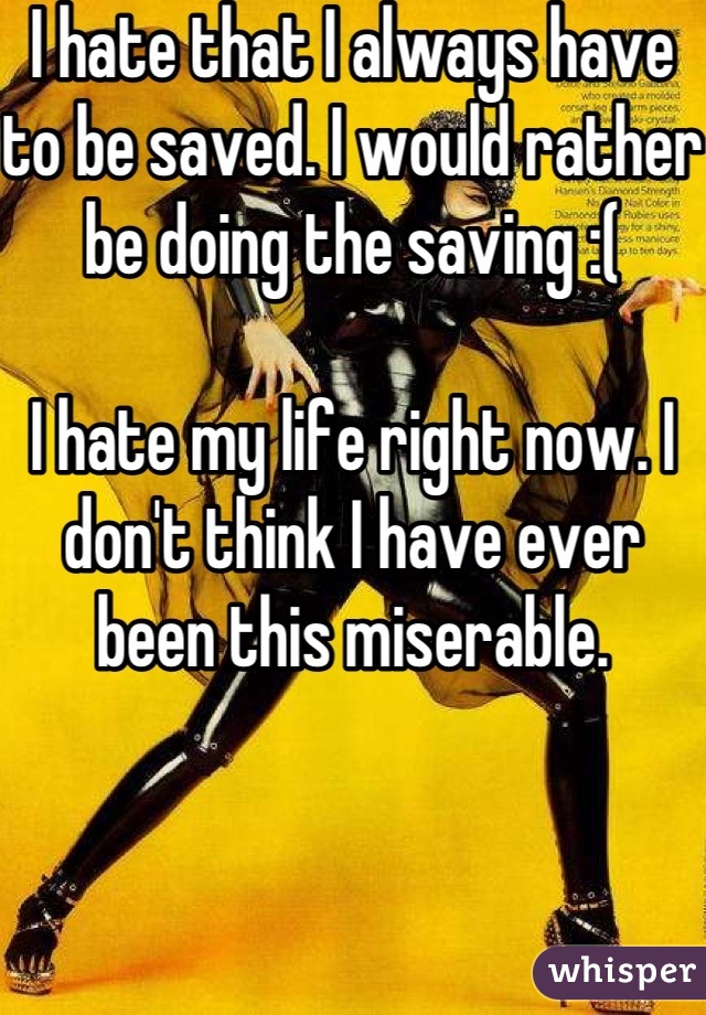 I hate that I always have to be saved. I would rather be doing the saving :( 

I hate my life right now. I don't think I have ever been this miserable. 