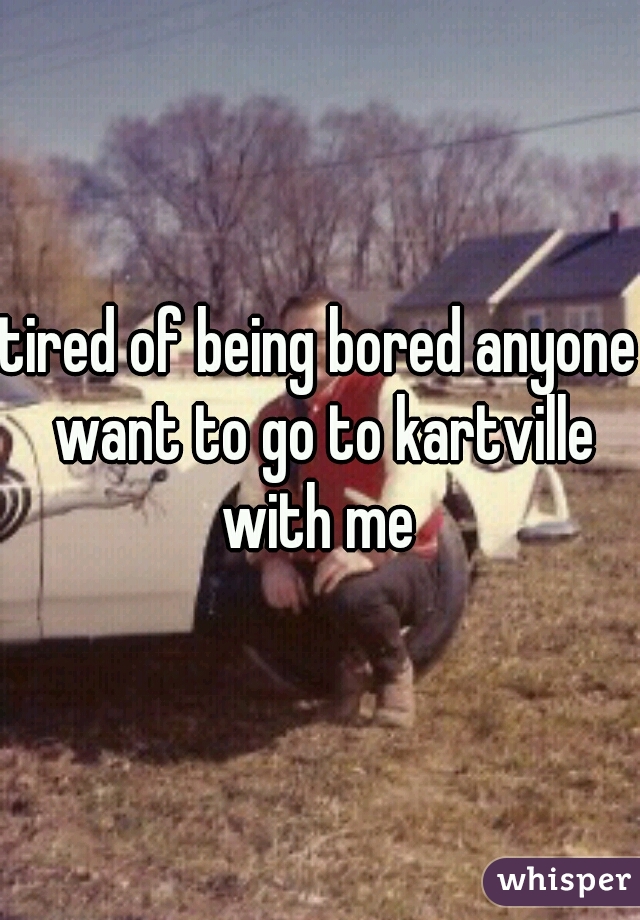 tired of being bored anyone want to go to kartville with me 