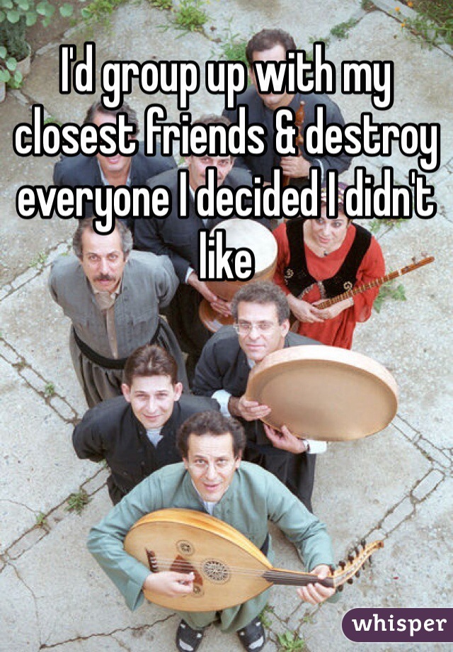I'd group up with my closest friends & destroy everyone I decided I didn't like
