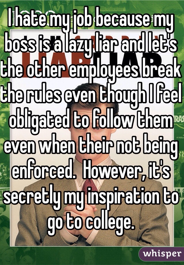 I hate my job because my boss is a lazy liar and let's the other employees break the rules even though I feel obligated to follow them even when their not being enforced.  However, it's secretly my inspiration to go to college.
