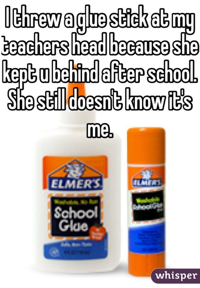 I threw a glue stick at my teachers head because she kept u behind after school. She still doesn't know it's me. 