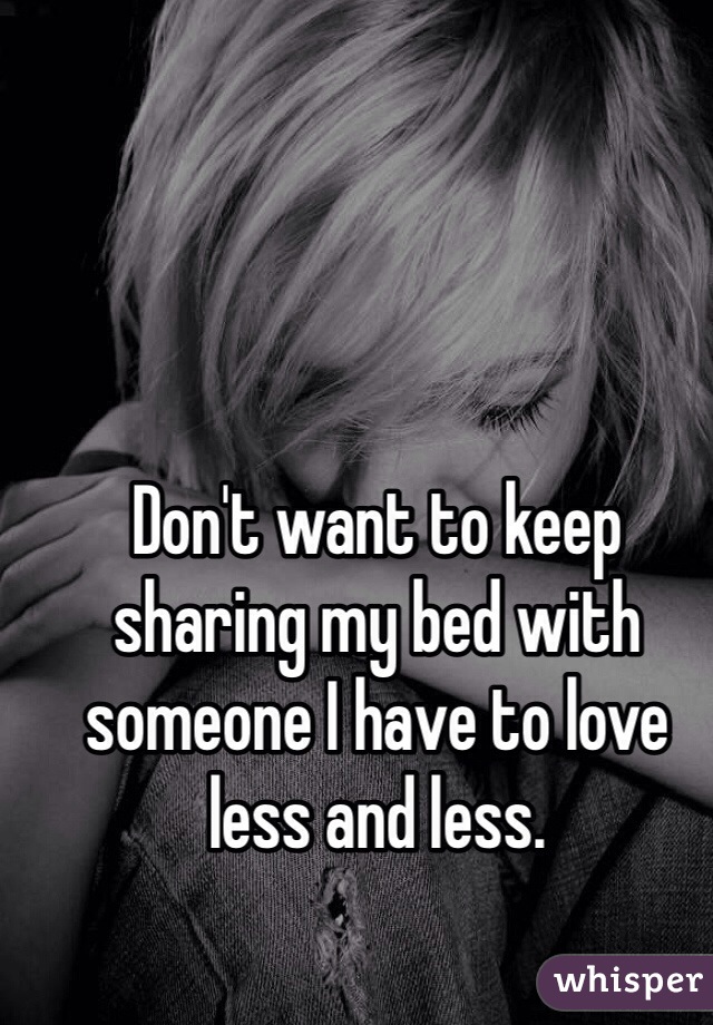Don't want to keep sharing my bed with someone I have to love less and less.