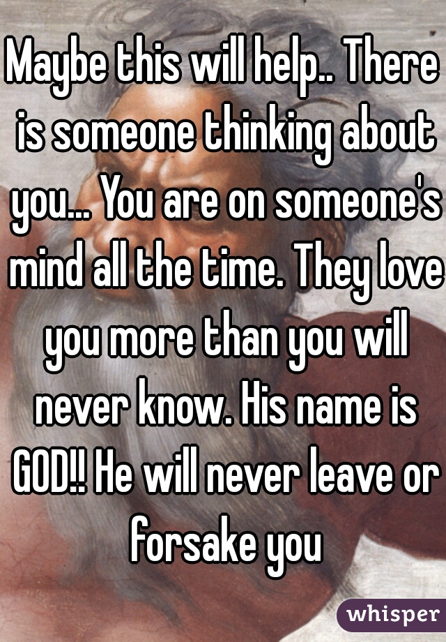 Maybe this will help.. There is someone thinking about you... You are on someone's mind all the time. They love you more than you will never know. His name is GOD!! He will never leave or forsake you