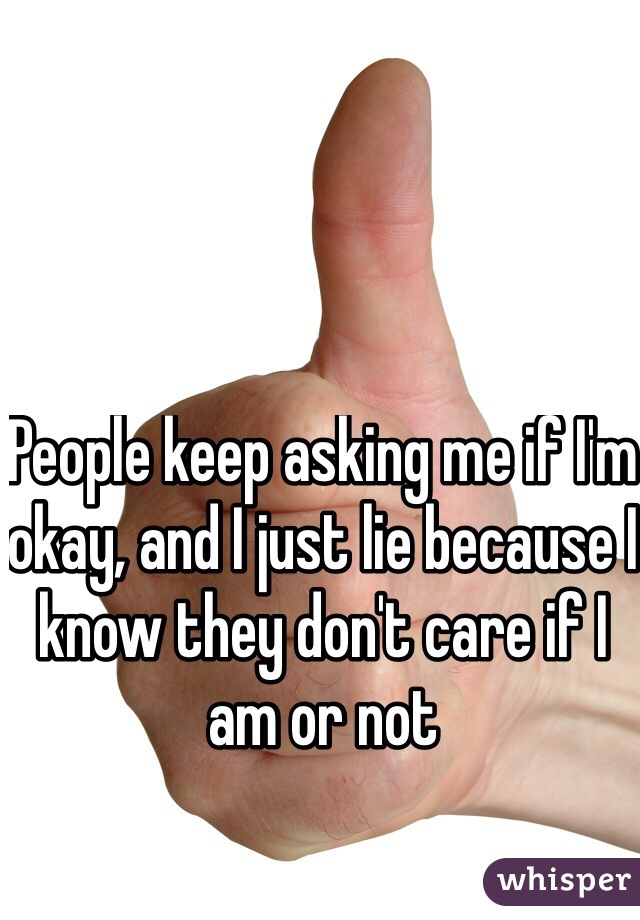 People keep asking me if I'm okay, and I just lie because I know they don't care if I am or not 