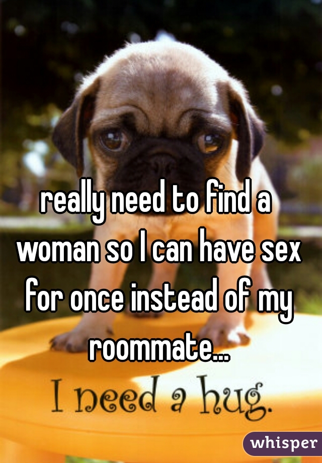 really need to find a woman so I can have sex for once instead of my roommate...