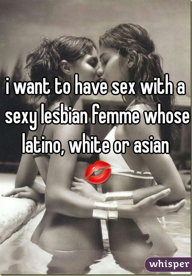 i want to have sex with a sexy lesbian femme whose latino, white or asian  💋 