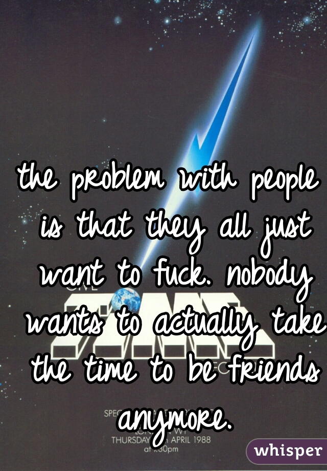 the problem with people is that they all just want to fuck. nobody wants to actually take the time to be friends anymore.