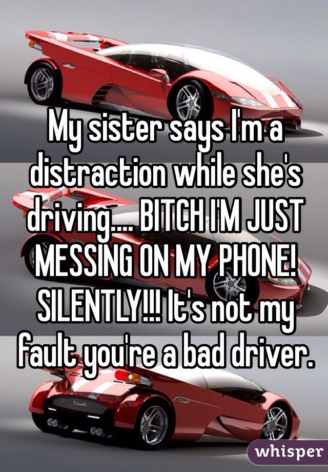 My sister says I'm a distraction while she's driving.... BITCH I'M JUST MESSING ON MY PHONE!  SILENTLY!!! It's not my fault you're a bad driver.