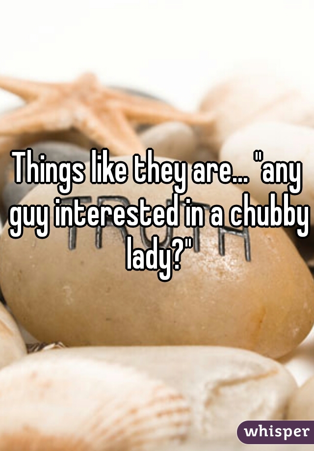 Things like they are... "any guy interested in a chubby lady?"