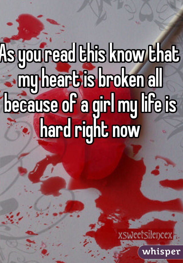 As you read this know that my heart is broken all because of a girl my life is hard right now 