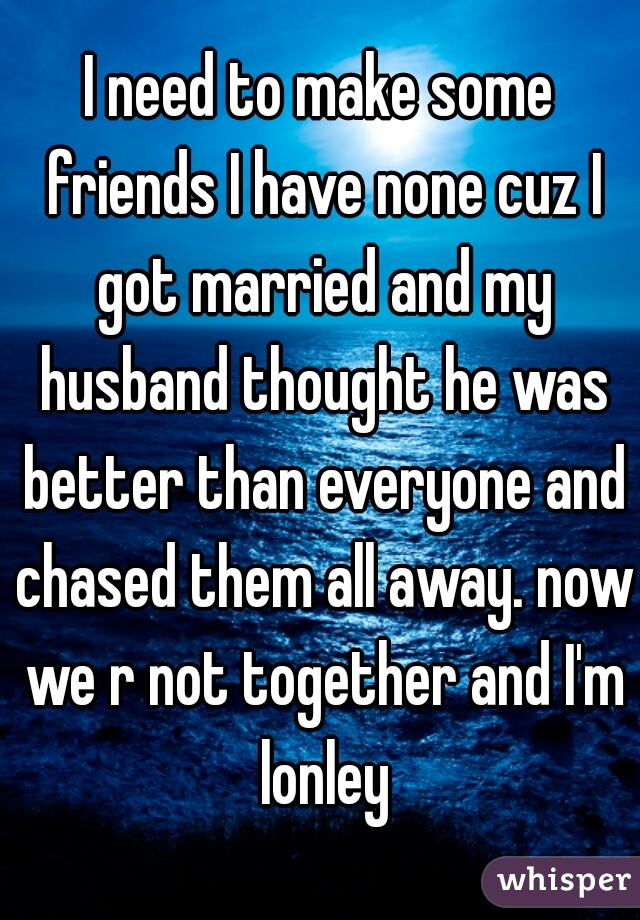I need to make some friends I have none cuz I got married and my husband thought he was better than everyone and chased them all away. now we r not together and I'm lonley