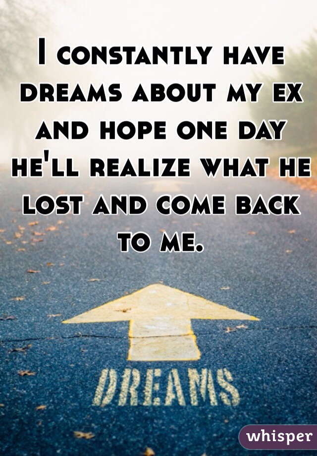 I constantly have dreams about my ex and hope one day he'll realize what he lost and come back to me. 