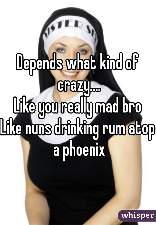 Depends what kind of crazy....
Like you really mad bro
Like nuns drinking rum atop a phoenix