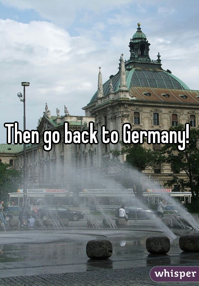 Then go back to Germany! 