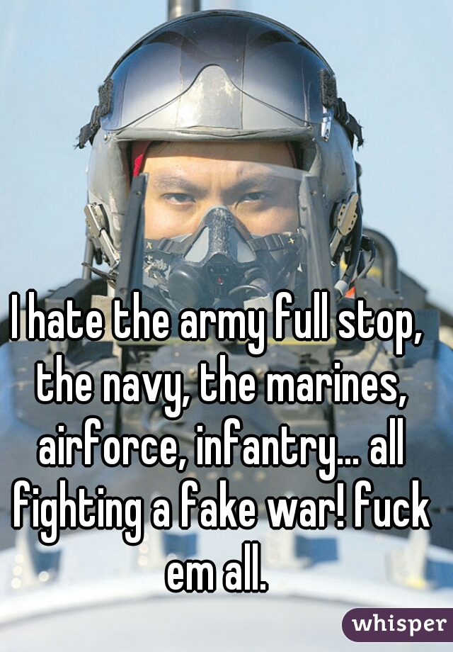 I hate the army full stop, the navy, the marines, airforce, infantry… all fighting a fake war! fuck em all. 