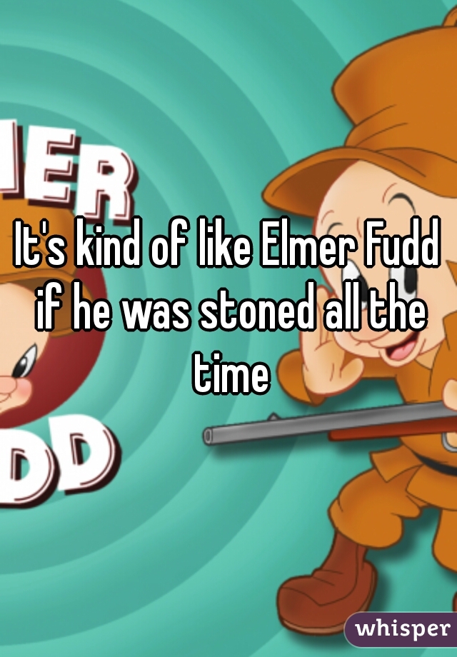 It's kind of like Elmer Fudd if he was stoned all the time