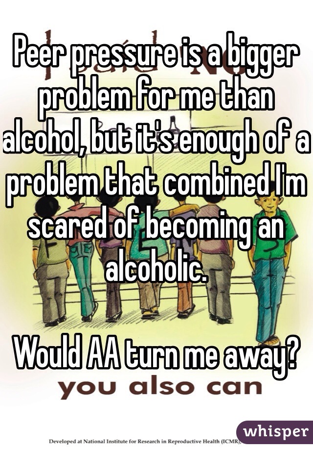 Peer pressure is a bigger problem for me than alcohol, but it's enough of a problem that combined I'm scared of becoming an alcoholic.

Would AA turn me away?