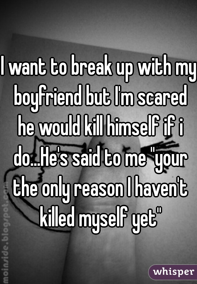I want to break up with my boyfriend but I'm scared he would kill himself if i do...He's said to me "your the only reason I haven't killed myself yet"