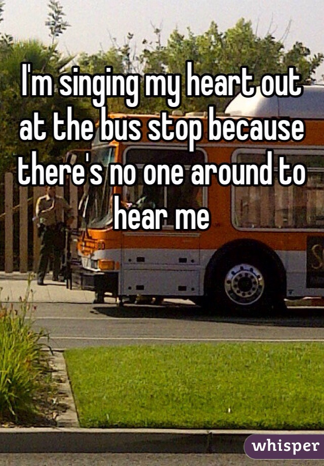 I'm singing my heart out at the bus stop because there's no one around to hear me