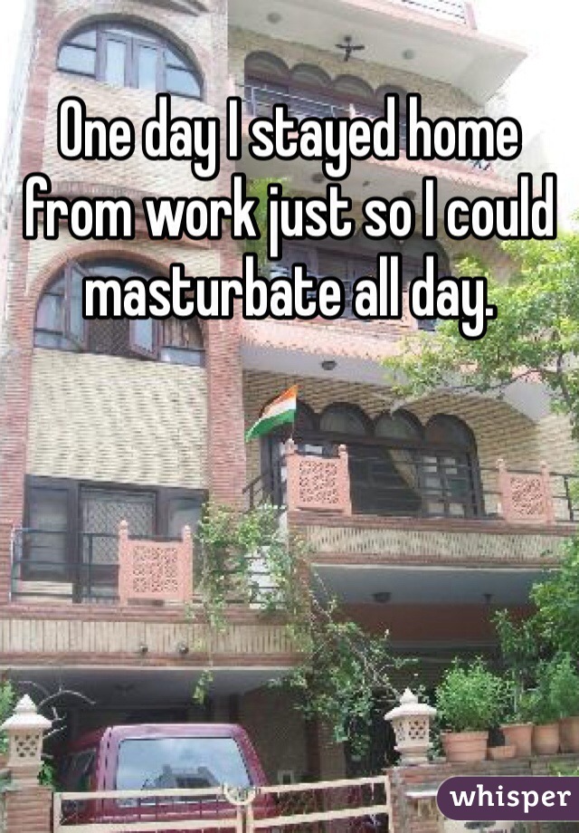 One day I stayed home from work just so I could masturbate all day. 