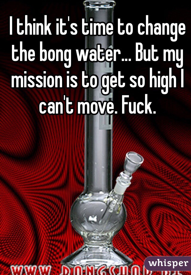 I think it's time to change the bong water... But my mission is to get so high I can't move. Fuck. 