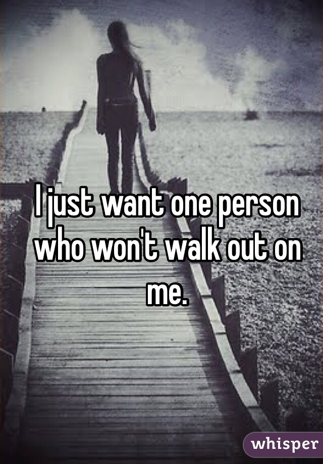 I just want one person who won't walk out on me. 
