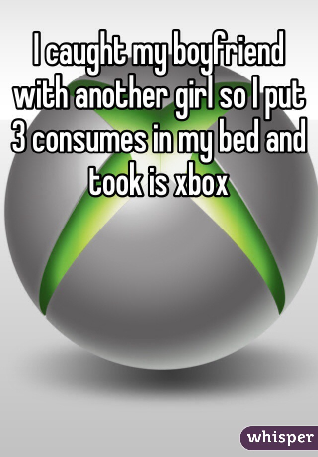 I caught my boyfriend with another girl so I put 3 consumes in my bed and took is xbox