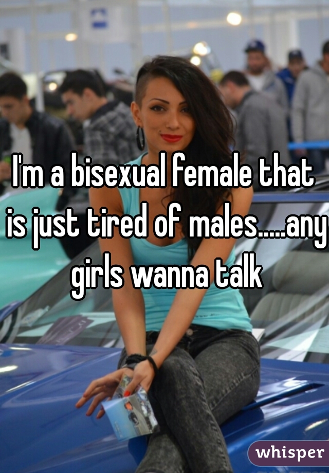 I'm a bisexual female that is just tired of males.....any girls wanna talk