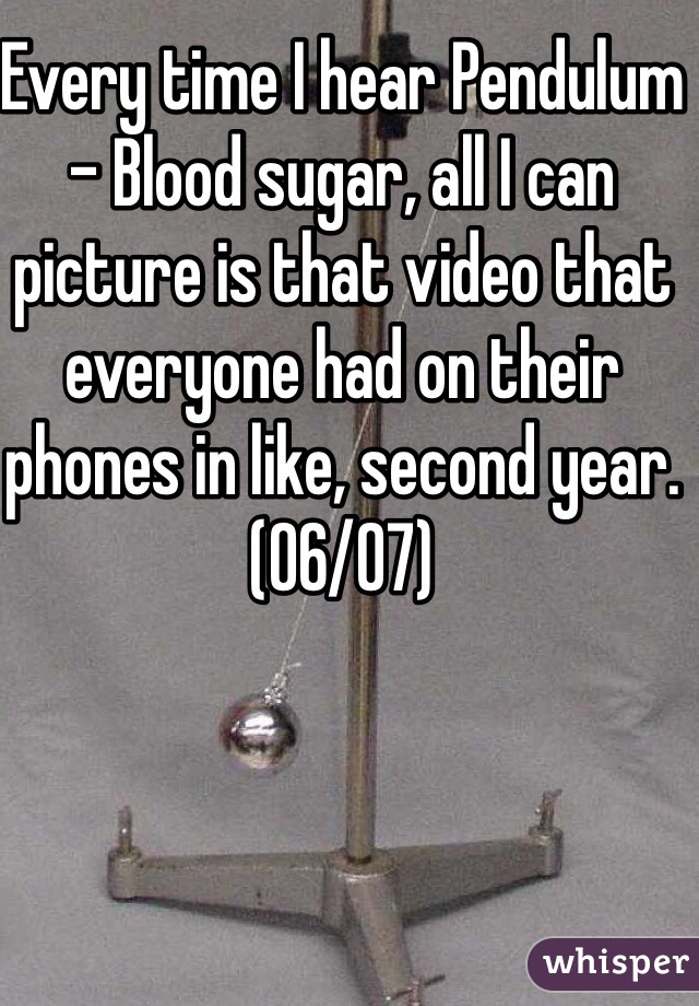 Every time I hear Pendulum - Blood sugar, all I can picture is that video that everyone had on their phones in like, second year. (06/07)