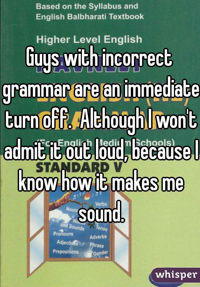 Guys with incorrect grammar are an immediate turn off.  Although I won't admit it out loud, because I know how it makes me sound.
