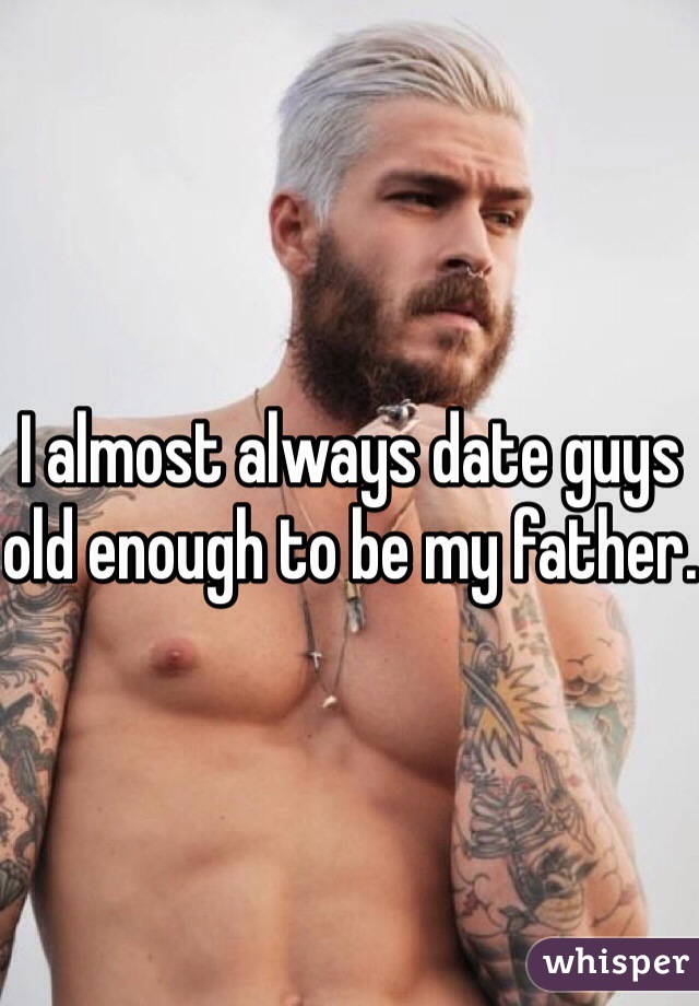 I almost always date guys old enough to be my father.