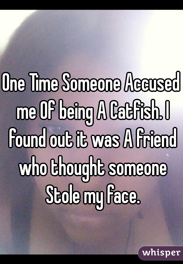 One Time Someone Accused me Of being A Catfish. I found out it was A friend who thought someone Stole my face.