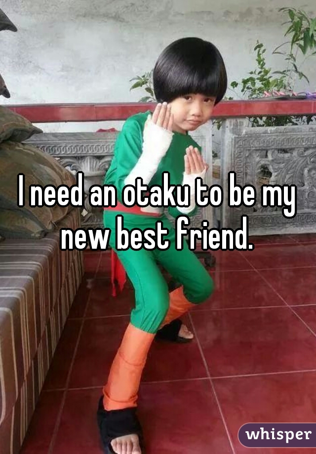 I need an otaku to be my new best friend. 