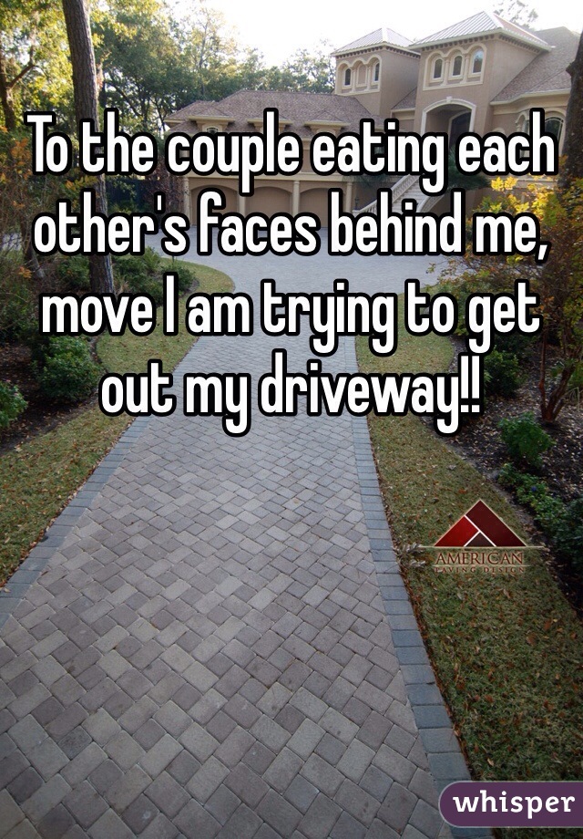 To the couple eating each other's faces behind me, move I am trying to get out my driveway!! 