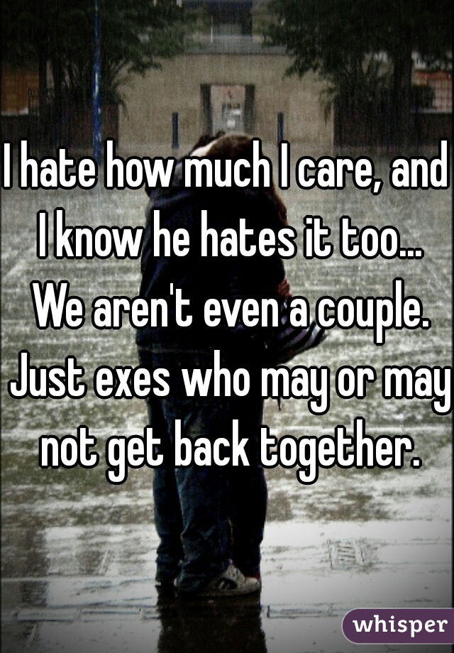 I hate how much I care, and I know he hates it too... We aren't even a couple. Just exes who may or may not get back together.