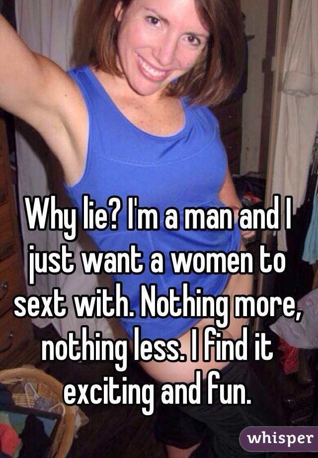 Why lie? I'm a man and I just want a women to sext with. Nothing more, nothing less. I find it exciting and fun. 