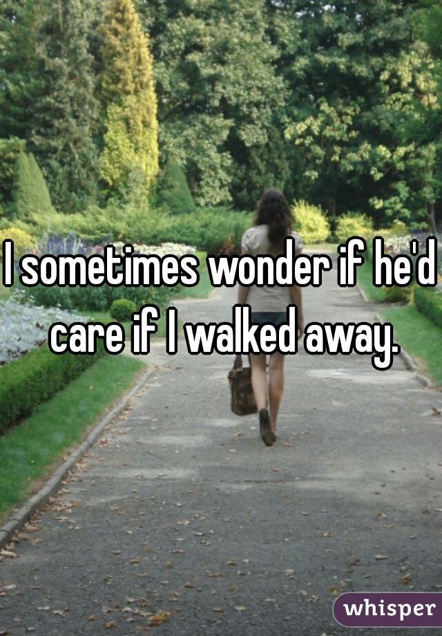I sometimes wonder if he'd care if I walked away.