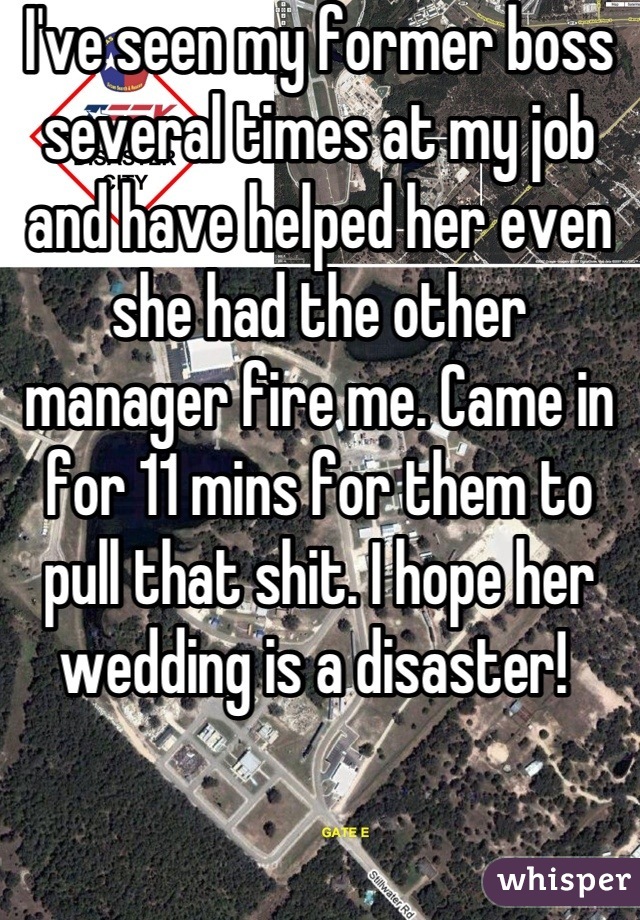I've seen my former boss several times at my job and have helped her even she had the other manager fire me. Came in for 11 mins for them to pull that shit. I hope her wedding is a disaster! 