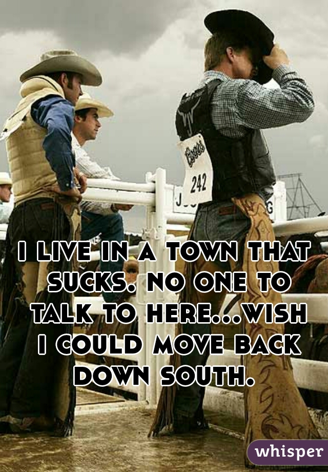 i live in a town that sucks. no one to talk to here...wish i could move back down south. 
