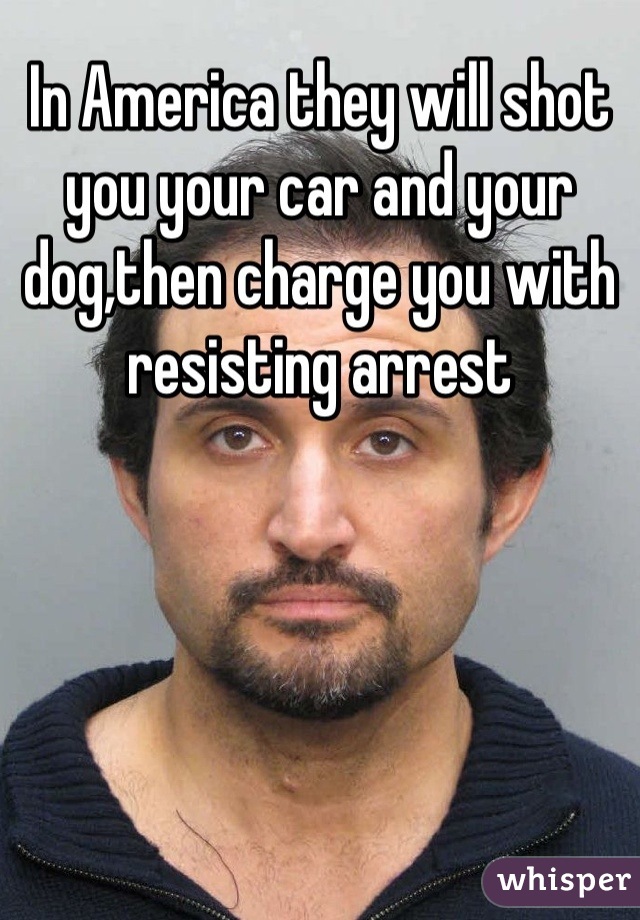 In America they will shot you your car and your dog,then charge you with resisting arrest