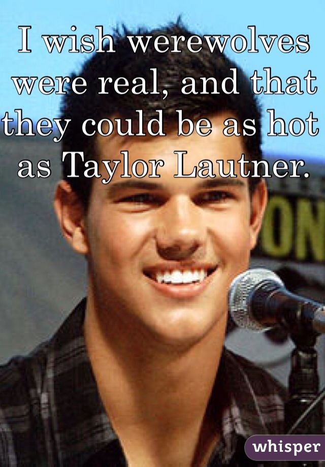I wish werewolves were real, and that they could be as hot as Taylor Lautner. 