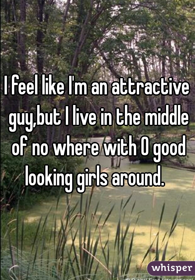 I feel like I'm an attractive guy,but I live in the middle of no where with 0 good looking girls around.  