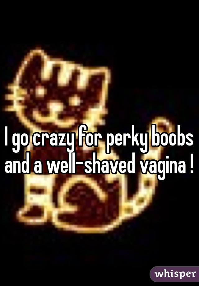 I go crazy for perky boobs and a well-shaved vagina !